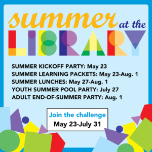 Summer at the Library Summer Kickoff Party: May 23 Summer Learning Packets: May 23-Aug.1 Summer Lunches: May 27-Aug. 1 Youth Summer Pool Party: July 27 Adult end-of-summer party: Aug. 1 Join the challenge May 23 - July 31