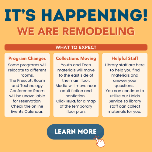 YSRemodelHighlight It's Happening! We are remodeling. What to Expect Program Changes: Some programs will relocate to different rooms. The Prescott Room and Technology Conference room will be unavailable for reservation. Check the online Events Calendar. Collections Moving: Youth and Teen materials will move to the east side of the main floor. Media will move near adult fiction and nonfiction. Click here for a map of the temporary floor plan. Helpful Staff: Library staff are here to help you find materials and answer your questions. You can continue to utilize our Holds Service so library staff can collect materials for you.